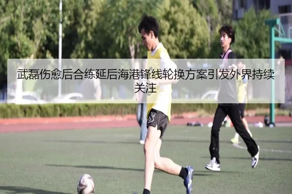 武磊伤愈后合练延后海港锋线轮换方案引发外界持续关注